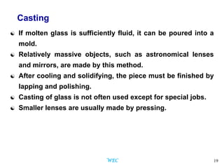 19
Casting
 If molten glass is sufficiently fluid, it can be poured into a
mold.
 Relatively massive objects, such as astronomical lenses
and mirrors, are made by this method.
 After cooling and solidifying, the piece must be finished by
lapping and polishing.
 Casting of glass is not often used except for special jobs.
 Smaller lenses are usually made by pressing.
WEC
 