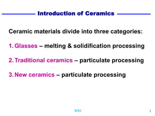 2
Ceramic materials divide into three categories:
1.Glasses – melting & solidification processing
2.Traditional ceramics – particulate processing
3.New ceramics – particulate processing
Introduction of Ceramics
WEC
 