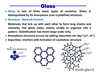 4
Glass
 Glass is one of three basic types of ceramics. Glass is
distinguished by its amorphous (non crystalline) structure.
 Structure : Network formers
Molecules that link up with each other to form long chains and
networks. Hot glass cools, chains unable to organize into a
pattern. Solidification has short-range order only.
 Amorphous structure occurs by adding impurities (Na+,Mg2+,Ca2+, Al3+).
 Impurities: interfere with formation of crystalline structure
WEC
 