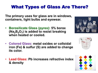 The primary uses for glass are in windows,
containers, light bulbs and eyewear.
• Borosilicate Glass (pyrex): 5% borax
(Na2B4O7) is added to resist breaking
when heated or cooled.
• Colored Glass: metal oxides or colloidal
iron (Fe) & sulfur (S) are added to change
its color.
• Lead Glass: Pb increases refractive index
& density
What Types of Glass Are There?
 