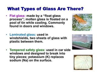 What Types of Glass Are There?
• Flat glass: made by a “float glass
process”; molten glass is floated on a
pool of tin while cooling. Commonly
found in doors and windows.
• Laminated glass: used in
windshields, two sheets of glass with
plastic between them.
• Tempered safety glass: used in car side
windows and designed to break into
tiny pieces; potassium (K) replaces
sodium (Na) on the surface.
 