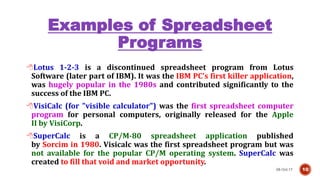 Examples of Spreadsheet
Programs
08-Oct-17 10
Lotus 1-2-3 is a discontinued spreadsheet program from Lotus
Software (later part of IBM). It was the IBM PC's first killer application,
was hugely popular in the 1980s and contributed significantly to the
success of the IBM PC.
VisiCalc (for "visible calculator") was the first spreadsheet computer
program for personal computers, originally released for the Apple
II by VisiCorp.
SuperCalc is a CP/M-80 spreadsheet application published
by Sorcim in 1980. Visicalc was the first spreadsheet program but was
not available for the popular CP/M operating system. SuperCalc was
created to fill that void and market opportunity.
 