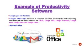 Example of Productivity
Software
08-Oct-17 12
Google Apps for Business
Google’s office suite includes a selection of office productivity tools including
enhanced-for-business versions of Gmail, Google Talk, Google Calendar, Google
Docs, Google Sites, and Google Video.
Microsoft Office
 