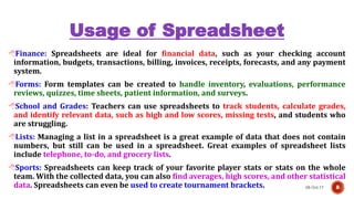 Usage of Spreadsheet
08-Oct-17 8
Finance: Spreadsheets are ideal for financial data, such as your checking account
information, budgets, transactions, billing, invoices, receipts, forecasts, and any payment
system.
Forms: Form templates can be created to handle inventory, evaluations, performance
reviews, quizzes, time sheets, patient information, and surveys.
School and Grades: Teachers can use spreadsheets to track students, calculate grades,
and identify relevant data, such as high and low scores, missing tests, and students who
are struggling.
Lists: Managing a list in a spreadsheet is a great example of data that does not contain
numbers, but still can be used in a spreadsheet. Great examples of spreadsheet lists
include telephone, to-do, and grocery lists.
Sports: Spreadsheets can keep track of your favorite player stats or stats on the whole
team. With the collected data, you can also find averages, high scores, and other statistical
data. Spreadsheets can even be used to create tournament brackets.
 