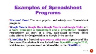 Examples of Spreadsheet
Programs
08-Oct-17 9
Microsoft Excel: The most popular and widely used Spreadsheet
program.
Google Sheets: Google Docs, Google Sheets, and Google Slides are
a word processor, a spreadsheet and a presentation program
respectively, all part of a free, web-based software office
suite offered by Google within its Google Drive service
LibreOffice is a free and open source office suite, a project of The
Document Foundation. It was forked from OpenOffice.org in 2010,
which was an open-sourced version of the earlier StarOffice.
 