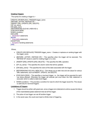 Creating Triggers
The syntax for creating a trigger is −
CREATE [OR REPLACE ] TRIGGER trigger_name
{BEFORE | AFTER | INSTEAD OF }
{INSERT [OR] | UPDATE [OR] | DELETE}
[OF col_name]
ON table_name
[REFERENCING OLD AS o NEW AS n]
[FOR EACH ROW]
WHEN (condition)
DECLARE
Declaration-statements
BEGIN
Executable-statements
EXCEPTION
Exception-handling-statements
END;
Where,
 CREATE [OR REPLACE] TRIGGER trigger_name − Creates or replaces an existing trigger with
the trigger_name.
 {BEFORE | AFTER | INSTEAD OF} − This specifies when the trigger will be executed. The
INSTEAD OF clause is used for creating trigger on a view.
 {INSERT [OR] | UPDATE [OR] | DELETE} − This specifies the DML operation.
 [OF col_name] − This specifies the column name that will be updated.
 [ON table_name] − This specifies the name of the table associated with the trigger.
 [REFERENCING OLD AS o NEW AS n] − This allows you to refer new and old values for various
DML statements, such as INSERT, UPDATE, and DELETE.
 [FOR EACH ROW] − This specifies a row-level trigger, i.e., the trigger will be executed for each
row being affected. Otherwise the trigger will execute just once when the SQL statement is
executed, which is called a table level trigger.
 WHEN (condition) − This provides a condition for rows for which the trigger would fire. This clause
is valid only for row-level triggers.
Limitations of Triggers
1. Trigger should be written with great care, since a trigger error detected at runtime causes the failure
of the insert/delete/update statement that set off the trigger.
2. The action of one trigger can set off another trigger
3. In the worst case, this could even lead to infinite chain of triggering.
 