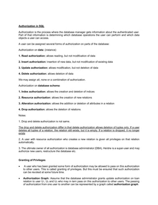 Authorization in SQL
Authorization is the process where the database manager gets information about the authenticated user.
Part of that information is determining which database operations the user can perform and which data
objects a user can access.
A user can be assigned several forms of authorization on parts of the database:
Authorization on data: (instance)
1. Read authorization: allows reading, but not modification of data
2. Insert authorization: insertion of new data, but not modification of existing data
3. Update authorization: allows modification, but not deletion of data
4. Delete authorization: allows deletion of data
We may assign all, none or a combination of authorization.
Authorization on database schema:
1. Index authorization: allows the creation and deletion of indices
2. Resource authorization: allows the creation of new relations
3. Alteration authorization: allows the addition or deletion of attributes in a relation
4. Drop authorization: allows the deletion of relations
Notes:
1. Drop and delete authorization is not same.
The drop and delete authorization differ in that delete authorization allows deletion of tuples only. If a user
deletes all tuples of a relation, the relation still exists, but it is empty. If a relation is dropped, it no longer
exists
2. A user with resource authorization who creates a new relation is given all privileges on that relation
automatically.
3. The ultimate owner of all authorization is database administrator (DBA). He/she is a super-user and may
authorize new users, restructure the database etc.
Granting of Privileges
 A user who has been granted some form of authorization may be allowed to pass on this authorization
to other users. This is called granting of privileges. But this must be ensured that such authorization
can be revoked at some future time.
 Authorization Graph: Assume that the database administrator grants update authorization on loan
relation to user U1, U2 and U3 who may in tern pass on this authorization to other users. The passing
of authorization from one user to another can be represented by a graph called authorization graph.
 