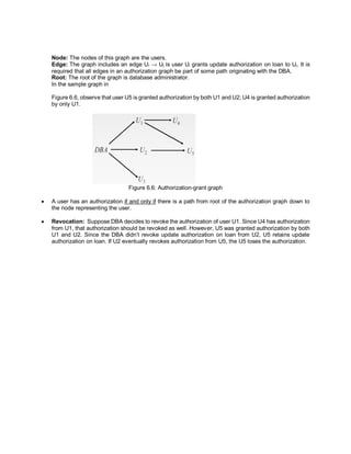 Node: The nodes of this graph are the users.
Edge: The graph includes an edge Ui → Uj is user Ui grants update authorization on loan to Uj. It is
required that all edges in an authorization graph be part of some path originating with the DBA.
Root: The root of the graph is database administrator.
In the sample graph in
Figure 6.6, observe that user U5 is granted authorization by both U1 and U2; U4 is granted authorization
by only U1.
Figure 6.6: Authorization-grant graph
 A user has an authorization if and only if there is a path from root of the authorization graph down to
the node representing the user.
 Revocation: Suppose DBA decides to revoke the authorization of user U1. Since U4 has authorization
from U1, that authorization should be revoked as well. However, U5 was granted authorization by both
U1 and U2. Since the DBA didn’t revoke update authorization on loan from U2, U5 retains update
authorization on loan. If U2 eventually revokes authorization from U5, the U5 loses the authorization.
 