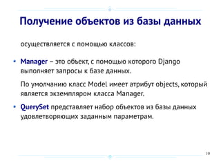 10
Получение объектов из базы данных
осуществляется с помощью классов:
Manager – это объект, с помощью которого Django
выполняет запросы к базе данных.
По умолчанию класс Model имеет атрибут objects, который
является экземпляром класса Manager.
QuerySet представляет набор объектов из базы данных
удовлетворяющих заданным параметрам.
 