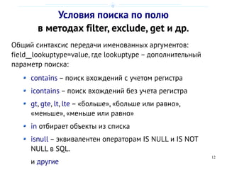 12
Условия поиска по полю
в методах filter, exclude, get и др.
Общий синтаксис передачи именованных аргументов:
field__lookuptype=value, где lookuptype – дополнительный
параметр поиска:
contains – поиск вхождений с учетом регистра
icontains – поиск вхождений без учета регистра
gt, gte, lt, lte – «больше», «больше или равно»,
«меньше», «меньше или равно»
in отбирает объекты из списка
isnull – эквивалентен операторам IS NULL и IS NOT
NULL в SQL.
и другие
 