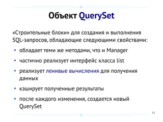 13
Объект QuerySet
«Cтроительные блоки» для создания и выполнения
SQL-запросов, обладающие следующими свойствами:
обладает теми же методами, что и Manager
частично реализует интерфейс класса list
реализует ленивые вычисления для получения
данных
кэширует полученные результаты
после каждого изменения, создается новый
QuerySet
 