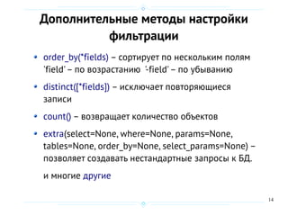 14
Дополнительные методы настройки
фильтрации
order_by(*fields) – сортирует по нескольким полям
'field'– по возрастанию '-field'– по убыванию
distinct([*fields]) – исключает повторяющиеся
записи
count() – возвращает количество объектов
extra(select=None, where=None, params=None,
tables=None, order_by=None, select_params=None) –
позволяет создавать нестандартные запросы к БД.
и многие другие
 
