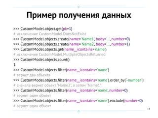 15
Пример получения данных
>>> CustomModel.object.get(pk=1)
# исключение CustomModel.DoesNotExist
>>> CustomModel.objects.create(name='Name1', body='...', number=0)
>>> CustomModel.objects.create(name='Name2', body='...', number=1)
>>> CustomModel.objects.get(name__icontains='name')
# исключение CustomModel.MultipleObjectsReturned
>>> CustomModel.objects.count()
1
>>> CustomModel.objects.filter(name__icontains='name')
# вернет два объекта
>>> CustomModel.objects.filter(name__icontains='name').order_by(“-number”)
# сначала вернет объект “Name2”, а затем “Name1”
>>> CustomModel.objects.filter(name__icontains='name', number=0)
# вернет один объект
>>> CustomModel.objects.filter(name__icontains='name').exclude(number=0)
# вернет один объект
 