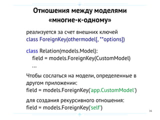 16
Отношения между моделями
«многие-к-одному»
реализуется за счет внешних ключей
class ForeignKey(othermodel[, **options])
class Relation(models.Model):
field = models.ForeignKey(CustomModel)
...
Чтобы сослаться на модели, определенные в
другом приложении:
field = models.ForeignKey('app.CustomModel')
для создания рекурсивного отношения:
field = models.ForeignKey('self')
 