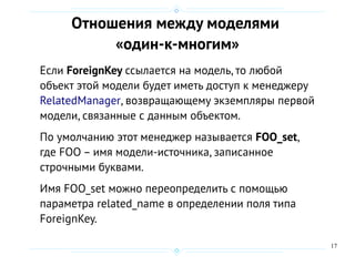 17
Отношения между моделями
«один-к-многим»
Если ForeignKey ссылается на модель, то любой
объект этой модели будет иметь доступ к менеджеру
RelatedManager, возвращающему экземпляры первой
модели, связанные с данным объектом.
По умолчанию этот менеджер называется FOO_set,
где FOO – имя модели-источника, записанное
строчными буквами.
Имя FOO_set можно переопределить с помощью
параметра related_name в определении поля типа
ForeignKey.
 