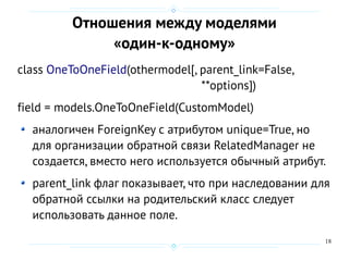 18
Отношения между моделями
«один-к-одному»
class OneToOneField(othermodel[, parent_link=False,
**options])
field = models.OneToOneField(CustomModel)
аналогичен ForeignKey с атрибутом unique=True, но
для организации обратной связи RelatedManager не
создается, вместо него используется обычный атрибут.
parent_link флаг показывает, что при наследовании для
обратной ссылки на родительский класс следует
использовать данное поле.
 