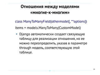 19
Отношения между моделями
«многие-к-многим»
class ManyToManyField(othermodel[, **options])
items = models.ManyToMany(CustomModel)
Django автоматически создает связующую
таблицу для реализации отношения, но ее
можно переопределить, указав в параметре
through модель, соответствующую этой
таблице.
 