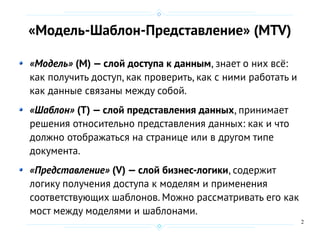 2
«Модель-Шаблон-Представление» (MTV)
«Модель» (M) — слой доступа к данным, знает о них всё:
как получить доступ, как проверить, как с ними работать и
как данные связаны между собой.
«Шаблон» (T) — слой представления данных, принимает
решения относительно представления данных: как и что
должно отображаться на странице или в другом типе
документа.
«Представление» (V) — слой бизнес-логики, содержит
логику получения доступа к моделям и применения
соответствующих шаблонов. Можно рассматривать его как
мост между моделями и шаблонами.
 