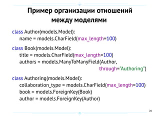 20
Пример организации отношений
между моделями
class Author(models.Model):
name = models.CharField(max_length=100)
class Book(models.Model):
title = models.CharField(max_length=100)
authors = models.ManyToManyField(Author,
through=”Authoring”)
class Authoring(models.Model):
collaboration_type = models.CharField(max_length=100)
book = models.ForeignKey(Book)
author = models.ForeignKey(Author)
 