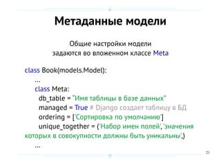 21
Метаданные модели
Общие настройки модели
задаются во вложенном классе Meta
class Book(models.Model):
…
class Meta:
db_table = “Имя таблицы в базе данных”
managed = True # Django создает таблицу в БД
ordering = ['Сортировка по умолчанию']
unique_together = ('Набор имен полей','значения
которых в совокупности должны быть уникальны',)
…
 