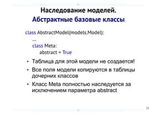 22
Наследование моделей.
Абстрактные базовые классы
class AbstractModel(models.Model):
…
class Meta:
abstract = True
Таблица для этой модели не создается!
Все поля модели копируются в таблицы
дочерних классов
Класс Meta полностью наследуется за
исключением параметра abstract
 