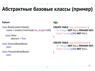 23
Абстрактные базовые классы (пример)
Python:
class Book(models.Model):
name = models.CharField(max_length=100)
class Meta:
abstract = True
class ScienceBook(Book):
pass
class FantasticBook(Book):
pass
SQL:
CREATE TABLE "app_sciencebook" (
"id" integer NOT NULL PRIMARY KEY,
"name" varchar(100) NOT NULL
)
CREATE TABLE "app_fantasticbook" (
"id" integer NOT NULL PRIMARY KEY,
"name" varchar(100) NOT NULL
)
 