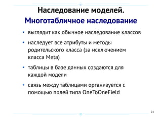 24
Наследование моделей.
Многотабличное наследование
выглядит как обычное наследование классов
наследует все атрибуты и методы
родительского класса (за исключением
класса Meta)
таблицы в базе данных создаются для
каждой модели
связь между таблицами организуется с
помощью полей типа ОпеToOneField
 