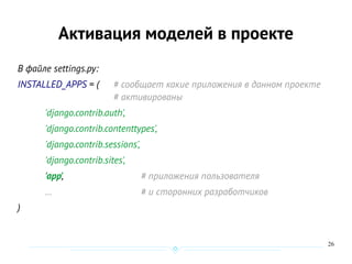 26
Активация моделей в проекте
В файле settings.py:
INSTALLED_APPS = ( # сообщает какие приложения в данном проекте
# активированы
'django.contrib.auth',
'django.contrib.contenttypes',
'django.contrib.sessions',
'django.contrib.sites',
'app', # приложения пользователя
… # и сторонних разработчиков
)
 