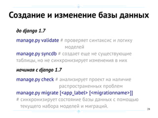 28
Создание и изменение базы данных
до django 1.7
manage.py validate # проверяет синтаксис и логику
моделей
manage.py syncdb # создает еще не существующие
таблицы, но не синхронизирует изменения в них
начиная с django 1.7
manage.py check # анализирует проект на наличие
распространенных проблем
manage.py migrate [<app_label> [<migrationname>]]
# синхронизирует состояние базы данных с помощью
текущего набора моделей и миграций.
 