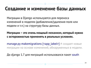 29
Создание и изменение базы данных
Миграции в Django используются для переноса
изменений в моделях (добавления/удаления поля или
модели и т.п.) на структуру базы данных.
Миграции – это очень мощный механизм, который нужно
с осторожностью применять в реальных условиях.
manage.py makemigrations [<app_label>] # cоздает новые
миграции на основе изменений, обнаруженных в модели.
До django 1.7 для миграций использовался пакет south
 