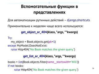 30
Вспомогательные функции в
представлениях
Для автоматизации рутинных действий – django.shortcuts
Применительно к моделям чаще всего используются:
get_object_or_404(klass,*args, **kwargs)
Try:
my_object = Book.objects.get(pk=1)
except MyModel.DoesNotExist:
raise Http404("No Book matches the given query.")
get_list_or_404(klass,*args,**kwargs)
books = list(Book.objects.filter(name__startswith='Will'))
if not books:
raise Http404("No Book matches the given query.")
 