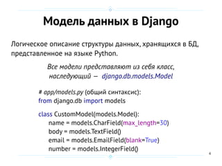 4
Модель данных в Django
Логическое описание структуры данных, хранящихся в БД,
представленное на языке Python.
Все модели представляют из себя класс,
наследующий — django.db.models.Model
# app/models.py (общий синтаксис):
from django.db import models
class CustomModel(models.Model):
name = models.CharField(max_length=30)
body = models.TextField()
email = models.EmailField(blank=True)
number = models.IntegerField()
 