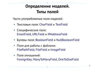 6
Определение моделей.
Типы полей
Часто употребляемые поля моделей:
Текстовые поля: CharField и TextField
Специфические поля:
EmailField, URLField и IPAddressField
Булевы поля: BooleanField и NullBooleanField
Поля для работы с файлами:
FilePathField, FileField и ImageField
Поля отношений:
ForeignKey, ManyToManyField, OneToOneField
 