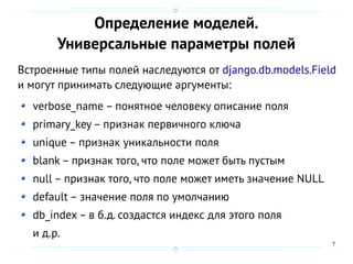 7
Определение моделей.
Универсальные параметры полей
Встроенные типы полей наследуются от django.db.models.Field
и могут принимать следующие аргументы:
verbose_name – понятное человеку описание поля
primary_key– признак первичного ключа
unique – признак уникальности поля
blank – признак того, что поле может быть пустым
null – признак того, что поле может иметь значение NULL
default – значение поля по умолчанию
db_index – в б.д. создастся индекс для этого поля
и д.р.
 