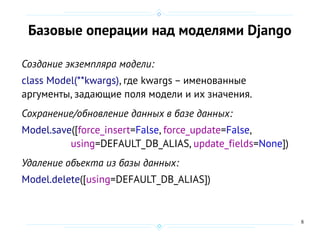8
Базовые операции над моделями Django
Создание экземпляра модели:
class Model(**kwargs), где kwargs – именованные
аргументы, задающие поля модели и их значения.
Сохранение/обновление данных в базе данных:
Model.save([force_insert=False, force_update=False,
using=DEFAULT_DB_ALIAS, update_fields=None])
Удаление объекта из базы данных:
Model.delete([using=DEFAULT_DB_ALIAS])
 