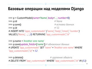 9
Базовые операции над моделями Django
>>> p = CustomModel(name=’Name’, body='...', number=0)
>>> p.id # None
>>> p.save() # вставка данных
>>> p.id # 52
# INSERT INTO “apps_custommodel” (“name”,“body”,“email”,“number”)
VALUES ('Name','…','', 0) RETURNING “app_custommodel”.”id”
>>> p.name = 'Another one name'
>>> p.save(update_fields=['name']) # обновление данных
# UPDATE “app_custommodel” SET “name” = “Another one name” WHERE
“app_custommodel”.”id” = 52
>>> p.delete() # удаление объекта
# DELETE FROM “app_custommodel” WHERE “app_custommodel”.”id” IN (52)
 