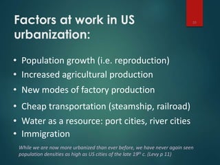 Factors at work in US
urbanization:
10
• Population growth (i.e. reproduction)
• Increased agricultural production
• New modes of factory production
• Cheap transportation (steamship, railroad)
• Water as a resource: port cities, river cities
• Immigration
While we are now more urbanized than ever before, we have never again seen
population densities as high as US cities of the late 19th c. (Levy p 11)
 
