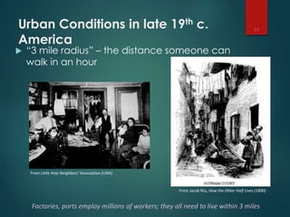 Urban Conditions in late 19th c.
America
 “3 mile radius” – the distance someone can
walk in an hour
11
Factories, ports employ millions of workers; they all need to live within 3 miles
From Little Italy Neighbors’ Association (LINA)
From Jacob Riis, How the Other Half Lives (1890)
 