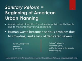 Sanitary Reform =
Beginning of American
Urban Planning
 American industrial cities faced severe public health threats
due to their unsanitary living conditions
12
• Human waste became a serious problem due
to crowding, and a lack of dedicated sewers
Up to 2,000 people
per acre
(Levy p12)
“private” privies in
apartment yards,
and/or dumping in the streets
(Peterson p15)
Living conditions in factory slums became intolerable, and disease epidemics took hold
 