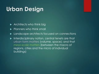 Urban Design
 Architects who think big
 Planners who think small
 Landscape architects focused on connections
 Interdisciplinary notion, central tenets are that
urban form matters (volume, space); and that
meso-scale matters (between the macro of
regions, cities and the micro of individual
buildings)
 