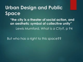 Urban Design and Public
Space
“the city is a theater of social action, and
an aesthetic symbol of collective unity”
Lewis Mumford, What is a City?, p 94
But who has a right to this space??
 