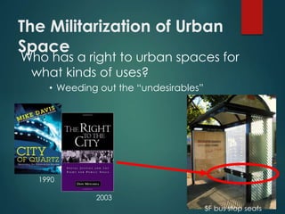 The Militarization of Urban
Space
Who has a right to urban spaces for
what kinds of uses?
• Weeding out the “undesirables”
1990
2003
SF bus stop seats
 