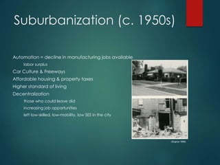 Suburbanization (c. 1950s)
Automation = decline in manufacturing jobs available
labor surplus
Car Culture & Freeways
Affordable housing & property taxes
Higher standard of living
Decentralization
those who could leave did
increasing job opportunities
left low-skilled, low-mobility, low SES in the city
(Sugrue 1998)
 