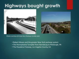 Highways bought growth
Photos courtesy of Arroyo Seco Parkway Corridor plan
• Robert Moses and the greater New York parkway system
• The Pennsylvania Turnpike from Harrisburg to Pittsburgh, PA
• The Pasadena Freeway, Los Angeles County, CA
 