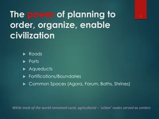 The power of planning to
order, organize, enable
civilization
 Roads
 Ports
 Aqueducts
 Fortifications/Boundaries
 Common Spaces (Agora, Forum, Baths, Shrines)
3
While most of the world remained rural, agricultural – ‘urban’ nodes served as centers
 