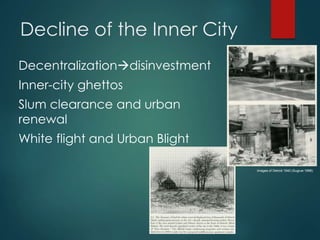 Decline of the Inner City
Decentralizationdisinvestment
Inner-city ghettos
Slum clearance and urban
renewal
White flight and Urban Blight
Images of Detroit 1940 (Sugrue 1998)
 