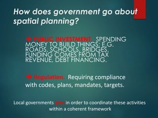 How does government go about
spatial planning?
 PUBLIC INVESTMENT. SPENDING
MONEY TO BUILD THINGS; E.G.
ROADS, SCHOOLS, BRIDGES.
FUNDING COMES FROM TAX
REVENUE, DEBT FINANCING.
 Regulation. Requiring compliance
with codes, plans, mandates, targets.
Local governments plan in order to coordinate these activities
within a coherent framework
 