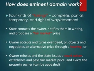 How does eminent domain work?
 Four kinds of “takings” – complete, partial,
temporary, and right of way/easement
• State contacts the owner, notifies them in writing,
and proposes a “fair market” price
• Owner accepts and turns over deed; or, objects and
negotiates an alternative price through a hearing; or
• Owner refuses and the state issues a court action,
establishes and pays fair market price, and evicts the
property owner (can be appealed)
 