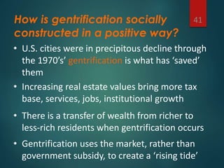 How is gentrification socially
constructed in a positive way?
41
• U.S. cities were in precipitous decline through
the 1970’s’ gentrification is what has ‘saved’
them
• Increasing real estate values bring more tax
base, services, jobs, institutional growth
• There is a transfer of wealth from richer to
less-rich residents when gentrification occurs
• Gentrification uses the market, rather than
government subsidy, to create a ‘rising tide’
 