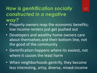 How is gentrification socially
constructed in a negative
way?
42
• Property owners reap the economic benefits;
low income renters just get pushed out
• Developers and wealthy home owners care
about themselves and their bottom line, not
the good of the community
• Gentrification happens where its easiest, not
where it causes the least harm
• When neighborhoods gentrify, they become
less interesting, artsy, diverse, mixed-income
 